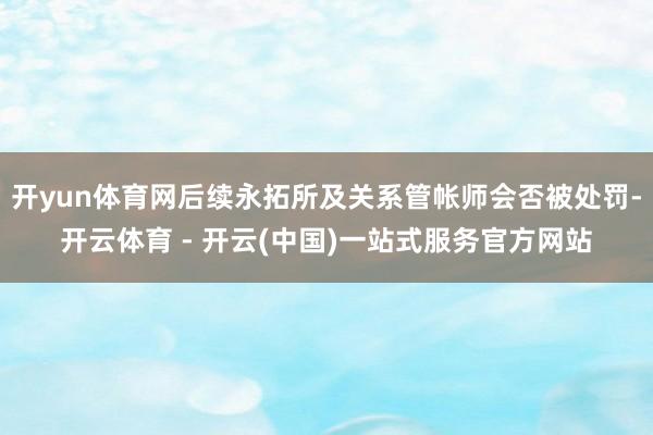 开yun体育网后续永拓所及关系管帐师会否被处罚-开云体育 - 开云(中国)一站式服务官方网站