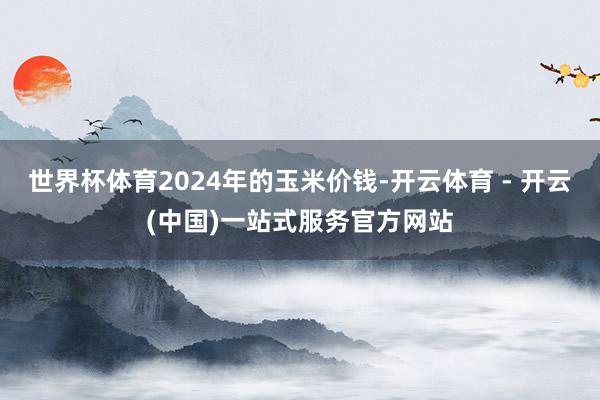 世界杯体育2024年的玉米价钱-开云体育 - 开云(中国)一站式服务官方网站