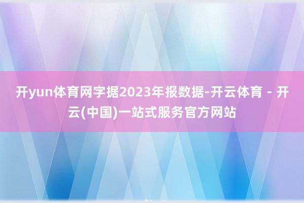 开yun体育网字据2023年报数据-开云体育 - 开云(中国)一站式服务官方网站