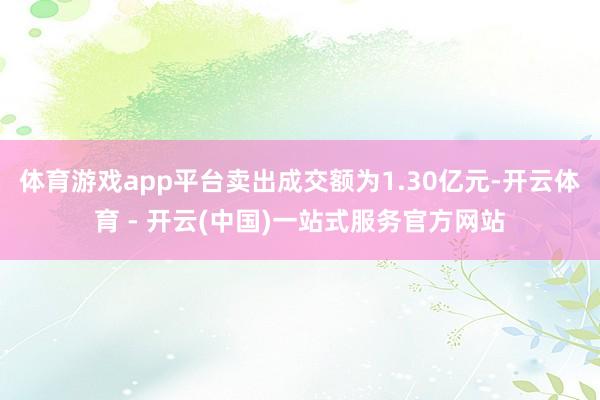 体育游戏app平台卖出成交额为1.30亿元-开云体育 - 开云(中国)一站式服务官方网站