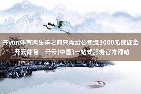 开yun体育网出洋之前只需给公司缴3000元保证金-开云体育 - 开云(中国)一站式服务官方网站