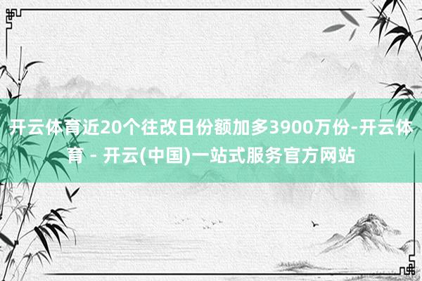 开云体育近20个往改日份额加多3900万份-开云体育 - 开云(中国)一站式服务官方网站