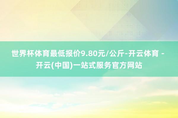 世界杯体育最低报价9.80元/公斤-开云体育 - 开云(中国)一站式服务官方网站