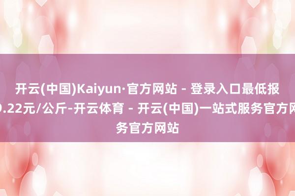 开云(中国)Kaiyun·官方网站 - 登录入口最低报价9.22元/公斤-开云体育 - 开云(中国)一站式服务官方网站