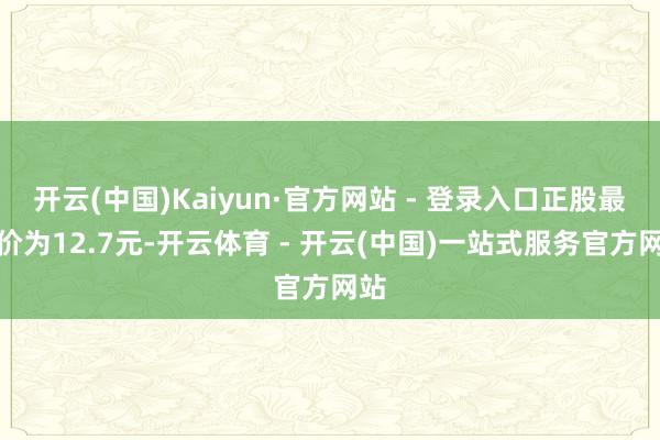 开云(中国)Kaiyun·官方网站 - 登录入口正股最新价为12.7元-开云体育 - 开云(中国)一站式服务官方网站