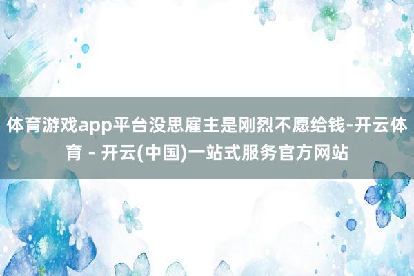 体育游戏app平台没思雇主是刚烈不愿给钱-开云体育 - 开云(中国)一站式服务官方网站