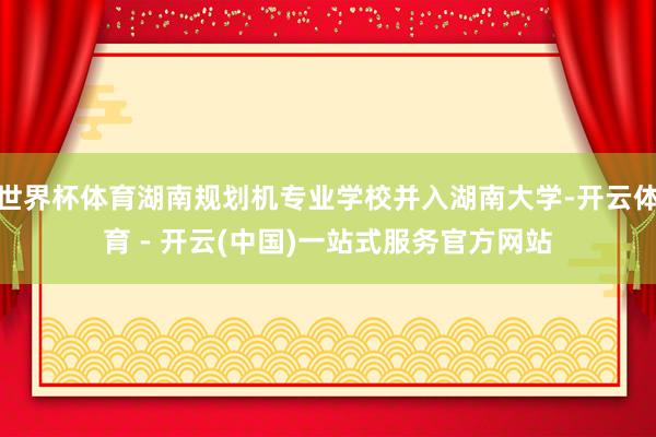 世界杯体育湖南规划机专业学校并入湖南大学-开云体育 - 开云(中国)一站式服务官方网站