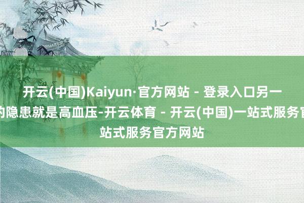 开云(中国)Kaiyun·官方网站 - 登录入口另一个常见的隐患就是高血压-开云体育 - 开云(中国)一站式服务官方网站