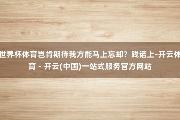 世界杯体育岂肯期待我方能马上忘却？践诺上-开云体育 - 开云(中国)一站式服务官方网站