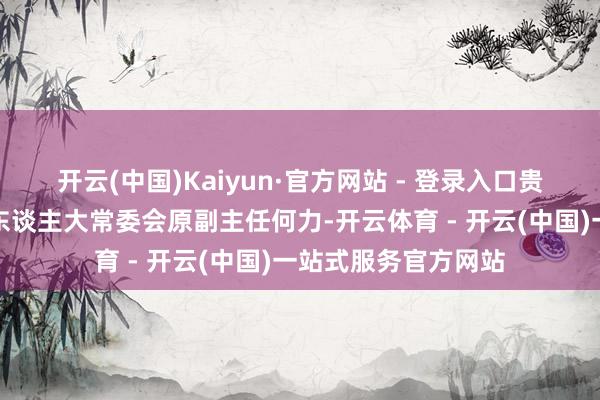 开云(中国)Kaiyun·官方网站 - 登录入口贵州省原副省长、省东谈主大常委会原副主任何力-开云体育 - 开云(中国)一站式服务官方网站