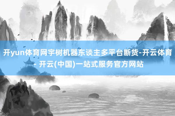 开yun体育网宇树机器东谈主多平台断货-开云体育 - 开云(中国)一站式服务官方网站