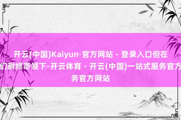 开云(中国)Kaiyun·官方网站 - 登录入口但在教官们耐烦带领下-开云体育 - 开云(中国)一站式服务官方网站