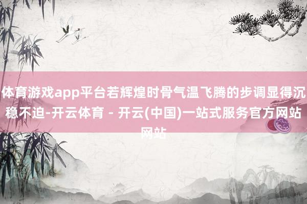 体育游戏app平台若辉煌时骨气温飞腾的步调显得沉稳不迫-开云体育 - 开云(中国)一站式服务官方网站