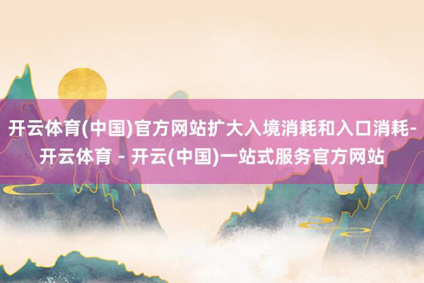 开云体育(中国)官方网站扩大入境消耗和入口消耗-开云体育 - 开云(中国)一站式服务官方网站