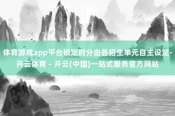 体育游戏app平台锁定时分由各招生单元自主设定-开云体育 - 开云(中国)一站式服务官方网站