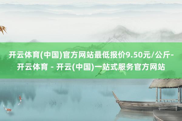 开云体育(中国)官方网站最低报价9.50元/公斤-开云体育 - 开云(中国)一站式服务官方网站