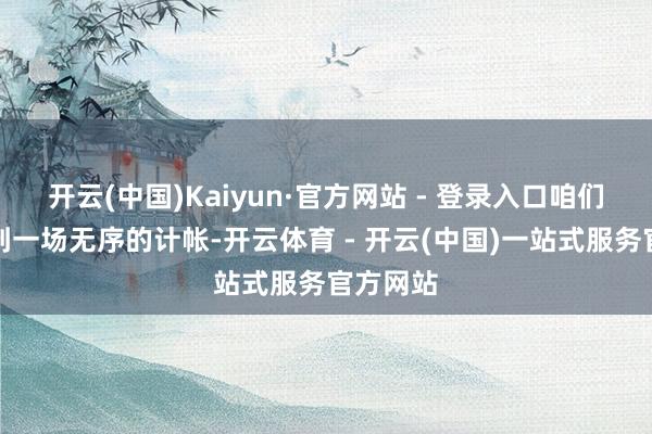 开云(中国)Kaiyun·官方网站 - 登录入口咱们正在看到一场无序的计帐-开云体育 - 开云(中国)一站式服务官方网站