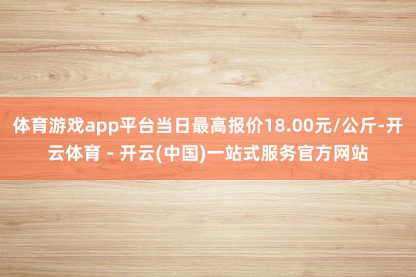 体育游戏app平台当日最高报价18.00元/公斤-开云体育 - 开云(中国)一站式服务官方网站