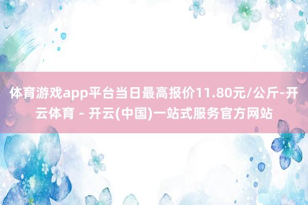 体育游戏app平台当日最高报价11.80元/公斤-开云体育 - 开云(中国)一站式服务官方网站