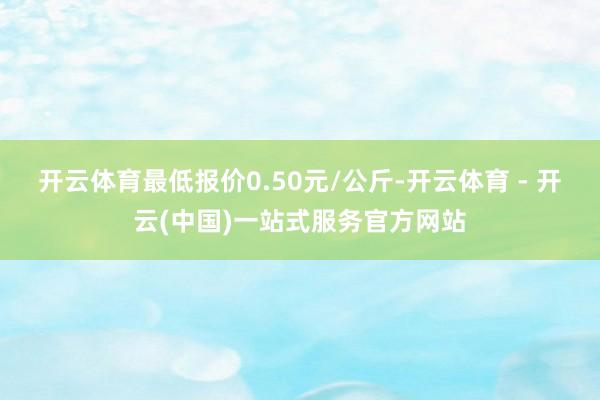 开云体育最低报价0.50元/公斤-开云体育 - 开云(中国)一站式服务官方网站