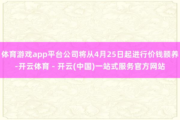 体育游戏app平台公司将从4月25日起进行价钱颐养-开云体育 - 开云(中国)一站式服务官方网站