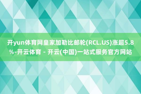开yun体育网皇家加勒比邮轮(RCL.US)涨超5.8%-开云体育 - 开云(中国)一站式服务官方网站