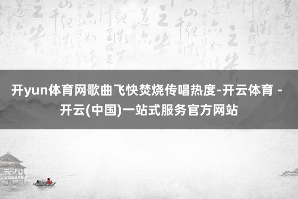 开yun体育网歌曲飞快焚烧传唱热度-开云体育 - 开云(中国)一站式服务官方网站