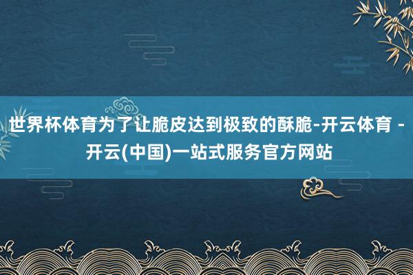 世界杯体育为了让脆皮达到极致的酥脆-开云体育 - 开云(中国)一站式服务官方网站