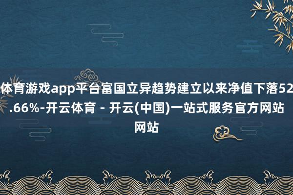 体育游戏app平台富国立异趋势建立以来净值下落52.66%-开云体育 - 开云(中国)一站式服务官方网站