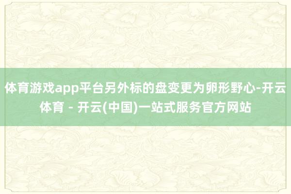 体育游戏app平台另外标的盘变更为卵形野心-开云体育 - 开云(中国)一站式服务官方网站