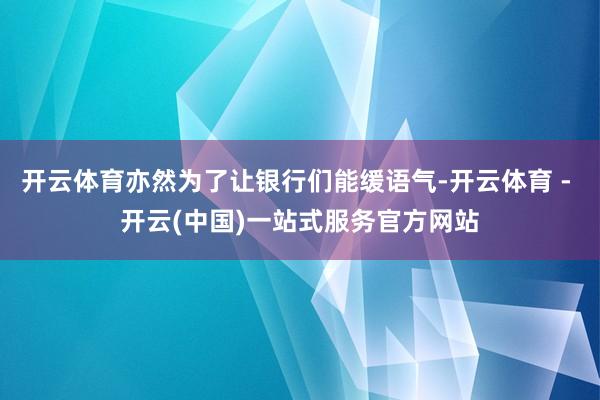 开云体育亦然为了让银行们能缓语气-开云体育 - 开云(中国)一站式服务官方网站