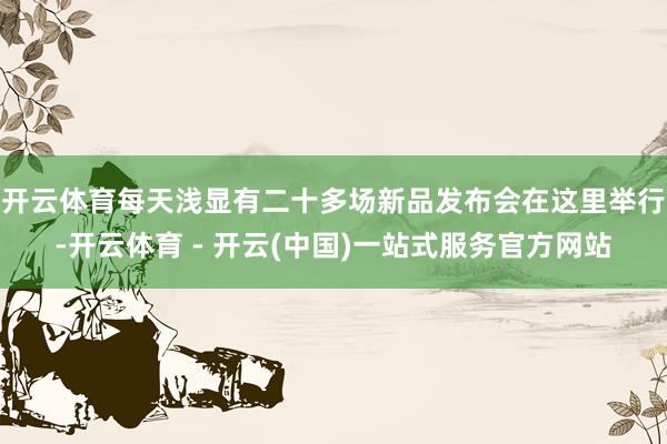 开云体育每天浅显有二十多场新品发布会在这里举行-开云体育 - 开云(中国)一站式服务官方网站