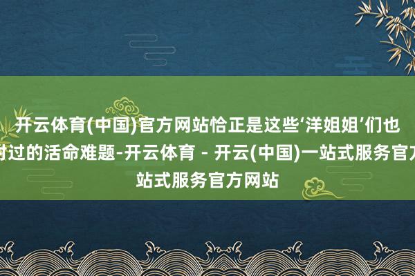 开云体育(中国)官方网站恰正是这些‘洋姐姐’们也曾面对过的活命难题-开云体育 - 开云(中国)一站式服务官方网站
