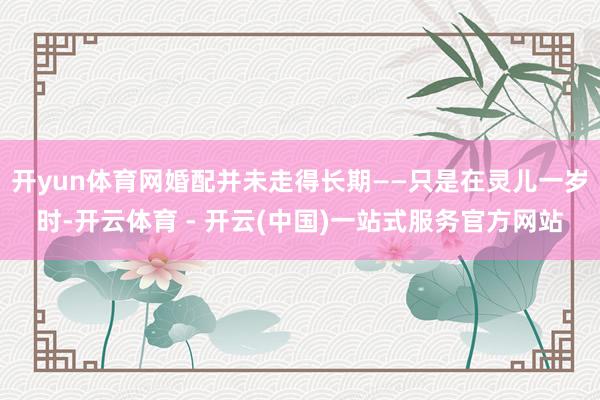 开yun体育网婚配并未走得长期——只是在灵儿一岁时-开云体育 - 开云(中国)一站式服务官方网站