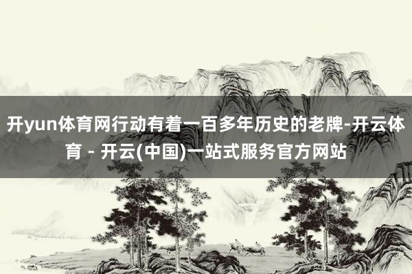 开yun体育网行动有着一百多年历史的老牌-开云体育 - 开云(中国)一站式服务官方网站