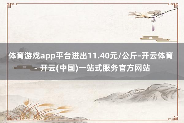 体育游戏app平台进出11.40元/公斤-开云体育 - 开云(中国)一站式服务官方网站