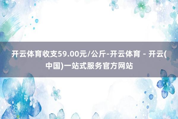 开云体育收支59.00元/公斤-开云体育 - 开云(中国)一站式服务官方网站