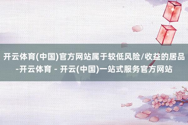开云体育(中国)官方网站属于较低风险/收益的居品-开云体育 - 开云(中国)一站式服务官方网站