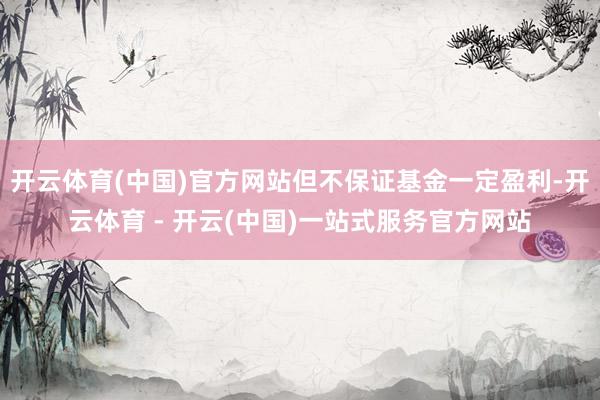 开云体育(中国)官方网站但不保证基金一定盈利-开云体育 - 开云(中国)一站式服务官方网站