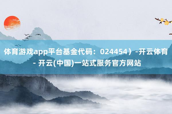 体育游戏app平台基金代码：024454）-开云体育 - 开云(中国)一站式服务官方网站