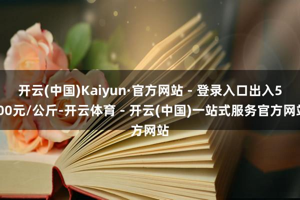 开云(中国)Kaiyun·官方网站 - 登录入口出入5.00元/公斤-开云体育 - 开云(中国)一站式服务官方网站