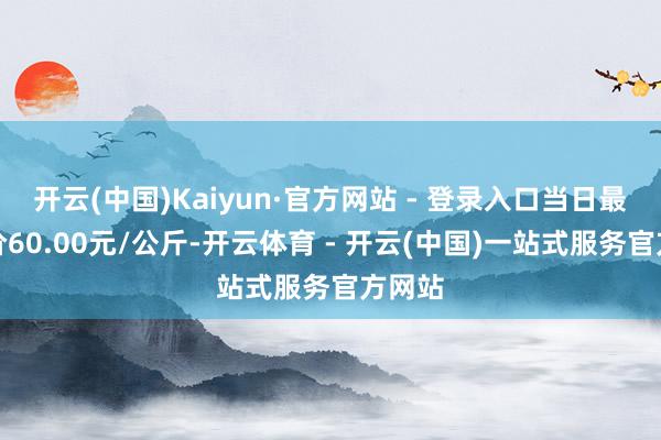 开云(中国)Kaiyun·官方网站 - 登录入口当日最高报价60.00元/公斤-开云体育 - 开云(中国)一站式服务官方网站
