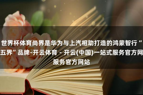 世界杯体育尚界是华为与上汽相助打造的鸿蒙智行“第五界”品牌-开云体育 - 开云(中国)一站式服务官方网站