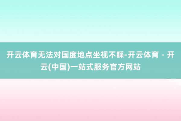开云体育无法对国度地点坐视不睬-开云体育 - 开云(中国)一站式服务官方网站