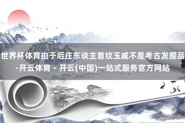 世界杯体育由于后庄东谈主首纹玉戚不是考古发掘品-开云体育 - 开云(中国)一站式服务官方网站