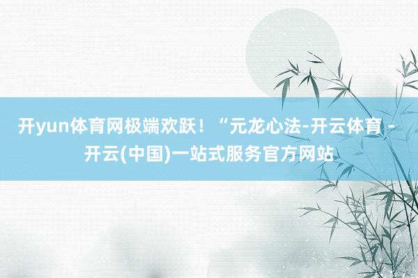 开yun体育网极端欢跃！“元龙心法-开云体育 - 开云(中国)一站式服务官方网站