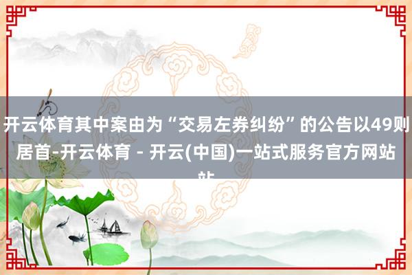 开云体育其中案由为“交易左券纠纷”的公告以49则居首-开云体育 - 开云(中国)一站式服务官方网站