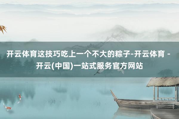 开云体育这技巧吃上一个不大的粽子-开云体育 - 开云(中国)一站式服务官方网站
