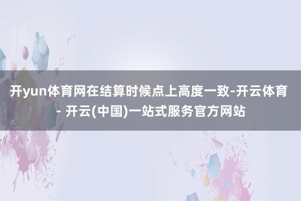 开yun体育网在结算时候点上高度一致-开云体育 - 开云(中国)一站式服务官方网站