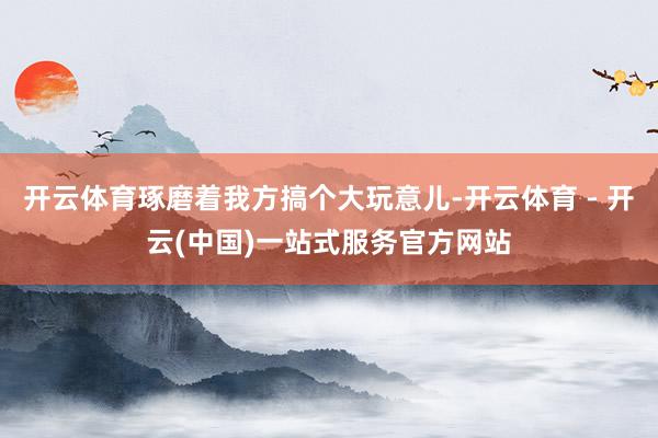 开云体育琢磨着我方搞个大玩意儿-开云体育 - 开云(中国)一站式服务官方网站